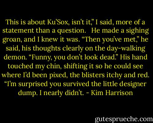 This is about Ku’Sox, isn’t it,” I said, more of a statement than a question. <br /><br />He made a sighing groan, and I knew it was. “Then you’ve met,” he said, his thoughts clearly on the day-walking demon. “Funny, you don’t look dead.” His hand touched my chin, shifting it so he could see where I’d been pixed, the blisters itchy and red. “I’m surprised you survived the little designer dump. I nearly didn’t. - Kim Harrison