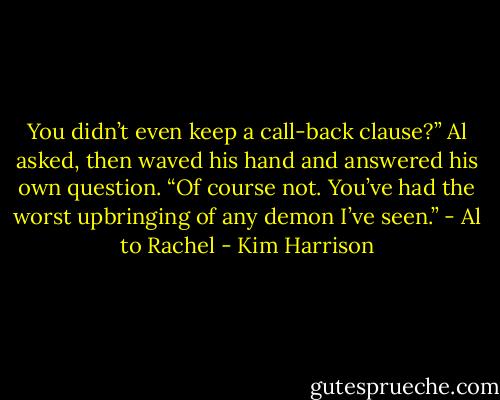 You didn’t even keep a call-back clause?” Al asked, then waved his hand and answered his own question. “Of course not. You’ve had the worst upbringing of any demon I’ve seen.” - Al to Rachel - Kim Harrison