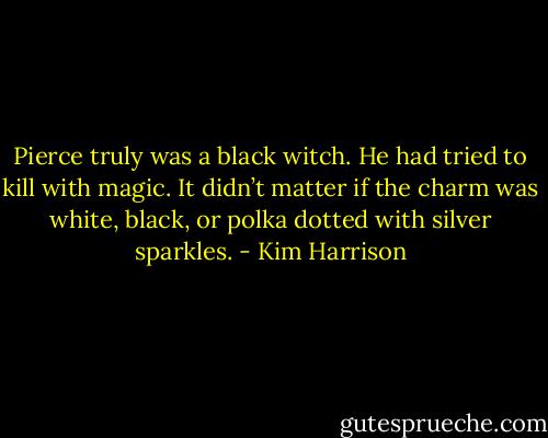 Pierce truly was a black witch. He had tried to kill with magic. It didn’t matter if the charm was white, black, or polka dotted with silver sparkles. - Kim Harrison