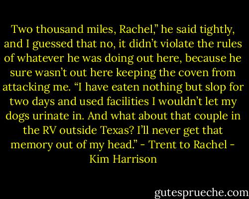 Two thousand miles, Rachel,” he said tightly, and I guessed that no, it didn’t violate the rules of whatever he was doing out here, because he sure wasn’t out here keeping the coven from attacking me. “I have eaten nothing but slop for two days and used facilities I wouldn’t let my dogs urinate in. And what about that couple in the RV outside Texas? I’ll never get that memory out of my head.” - Trent to Rachel - Kim Harrison