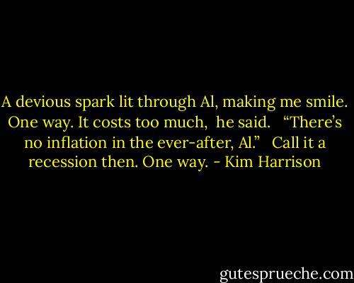 A devious spark lit through Al, making me smile. One way. It costs too much, <br />he said. <br /><br />“There’s no inflation in the ever-after, Al.” <br /><br />Call it a recession then. One way. - Kim Harrison
