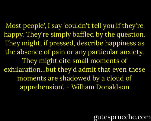 Most people', I say 'couldn't tell you if they're happy. They're simply baffled by the question. They might, if pressed, describe happiness as the absence of pain or any particular anxiety. They might cite small moments of exhilaration...but they'd admit that even these moments are shadowed by a cloud of apprehension'. - William Donaldson