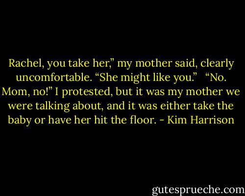 Rachel, you take her,” my mother said, clearly uncomfortable. “She might like you.” <br /><br />“No. Mom, no!” I protested, but it was my mother we were talking about, and it was either take the baby or have her hit the floor. - Kim Harrison