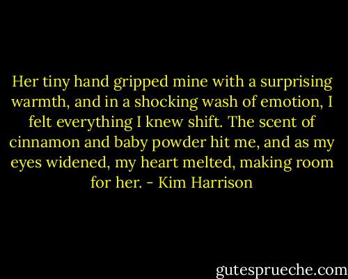 Her tiny hand gripped mine with a surprising warmth, and in a shocking wash of emotion, I felt everything I knew shift. The scent of cinnamon and baby powder hit me, and as my eyes widened, my heart melted, making room for her. - Kim Harrison