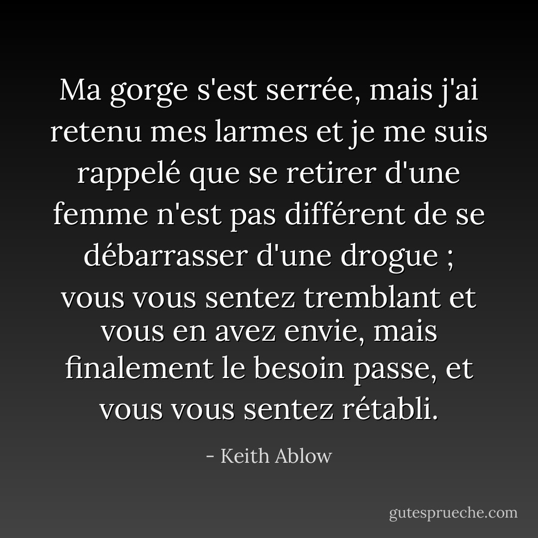 Ma gorge s'est serrée, mais j'ai retenu mes larmes et je me suis rappelé que se retirer d'une femme n'est pas différent de se débarrasser d'une drogue ; vous vous sentez tremblant et vous en avez envie, mais finalement le besoin passe, et vous vous sentez rétabli. - Keith Ablow