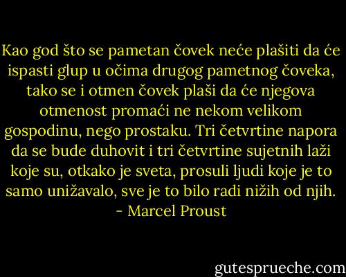 Kao god što se pametan čovek neće plašiti da će ispasti glup u očima drugog pametnog čoveka, tako se i otmen čovek plaši da će njegova otmenost promaći ne nekom velikom gospodinu, nego prostaku.<br />Tri četvrtine napora da se bude duhovit i tri četvrtine sujetnih laži koje su, otkako je sveta, prosuli ljudi koje je to samo unižavalo, sve je to bilo radi nižih od njih. - Marcel Proust