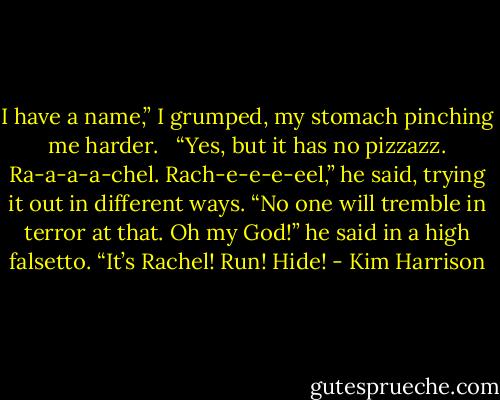 I have a name,” I grumped, my stomach pinching me harder. <br /><br />“Yes, but it has no pizzazz. Ra-a-a-a-chel. Rach-e-e-e-eel,” he said, trying it out in different ways. “No one will tremble in terror at that. Oh my God!” he said in a high falsetto. “It’s Rachel! Run! Hide! - Kim Harrison