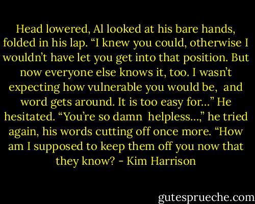 Head lowered, Al looked at his bare hands, folded in his lap. “I knew you could, otherwise I wouldn’t have let you get into that position. But now everyone else knows it, too. I wasn’t expecting how vulnerable you would be, <br />and word gets around. It is too easy for…” He hesitated. “You’re so damn <br />helpless…,” he tried again, his words cutting off once more. “How am I supposed to keep them off you now that they know? - Kim Harrison