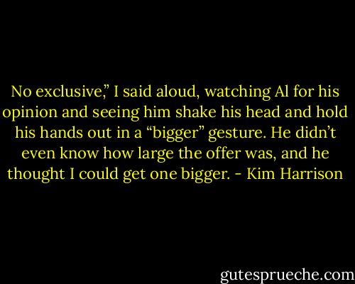 No exclusive,” I said aloud, watching Al for his opinion and seeing him shake his head and hold his hands out in a “bigger” gesture. He didn’t even know how large the offer was, and he thought I could get one bigger. - Kim Harrison