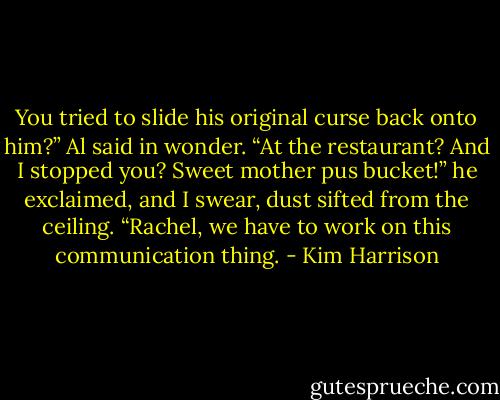 You tried to slide his original curse back onto him?” Al said in wonder. “At the restaurant? And I stopped you? Sweet mother pus bucket!” he exclaimed, and I swear, dust sifted from the ceiling. “Rachel, we have to work on this communication thing. - Kim Harrison