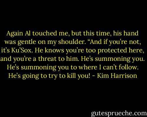 Again Al touched me, but this time, his hand was gentle on my shoulder. “And if you’re not, it’s Ku’Sox. He knows you’re too protected here, and you’re a threat to him. He’s summoning you. He’s summoning you to where I can’t follow. He’s going to try to kill you! - Kim Harrison