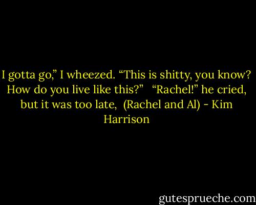 I gotta go,” I wheezed. “This is shitty, you know? How do you live like this?” <br /><br />“Rachel!” he cried, but it was too late,<br /><br />(Rachel and Al) - Kim Harrison
