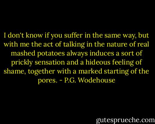 I don't know if you suffer in the same way, but with me the act of talking in the nature of real mashed potatoes always induces a sort of prickly sensation and a hideous feeling of shame, together with a marked starting of the pores. - P.G. Wodehouse