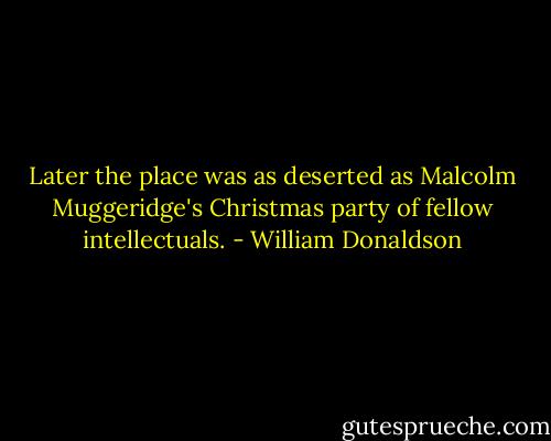 Later the place was as deserted as Malcolm Muggeridge's Christmas party of fellow intellectuals. - William Donaldson