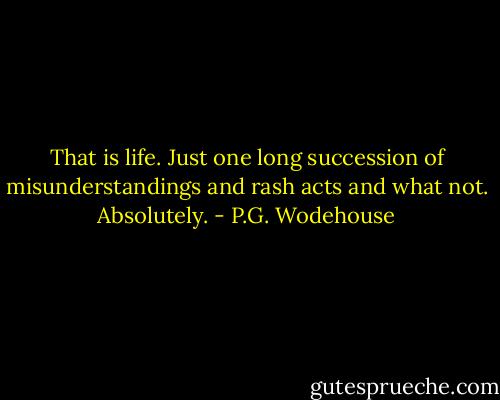 That is life. Just one long succession of misunderstandings and rash acts and what not. Absolutely. - P.G. Wodehouse