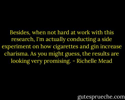 Besides, when not hard at work with this research, I'm actually conducting a side experiment on how cigarettes and gin increase charisma. As you might guess, the results are looking very promising. - Richelle Mead