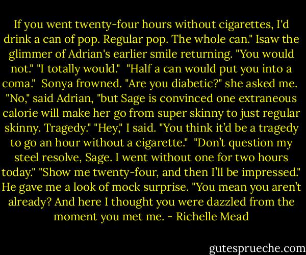 If you went twenty-four hours without cigarettes, I'd drink a can of pop. Regular pop. The whole can."<br />Isaw the glimmer of Adrian's earlier smile returning. "You would not."<br />"I totally would." <br />"Half a can would put you into a coma." <br />Sonya frowned. "Are you diabetic?" she asked me. <br />"No," said Adrian, "but Sage is convinced one extraneous calorie will make her go from super skinny to just regular skinny. Tragedy."<br />"Hey," I said. "You think it’d be a tragedy to go an hour without a cigarette." <br />"Don’t question my steel resolve, Sage. I went without one for two hours today."<br />"Show me twenty-four, and then I’ll be impressed."<br />He gave me a look of mock surprise. "You mean you aren’t already? And here I thought you were dazzled from the moment you met me. - Richelle Mead