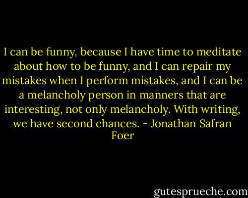 I can be funny, because I have time to meditate about how to be funny, and I can repair my mistakes when I perform mistakes, and I can be a melancholy person in manners that are interesting, not only melancholy. With writing, we have second chances. - Jonathan Safran Foer