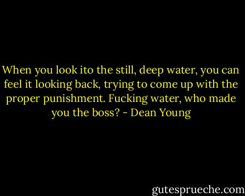 When you look ito the still, deep water,<br />you can feel it looking back,<br />trying to come up with the proper punishment.<br />Fucking water, who made you the boss? - Dean Young