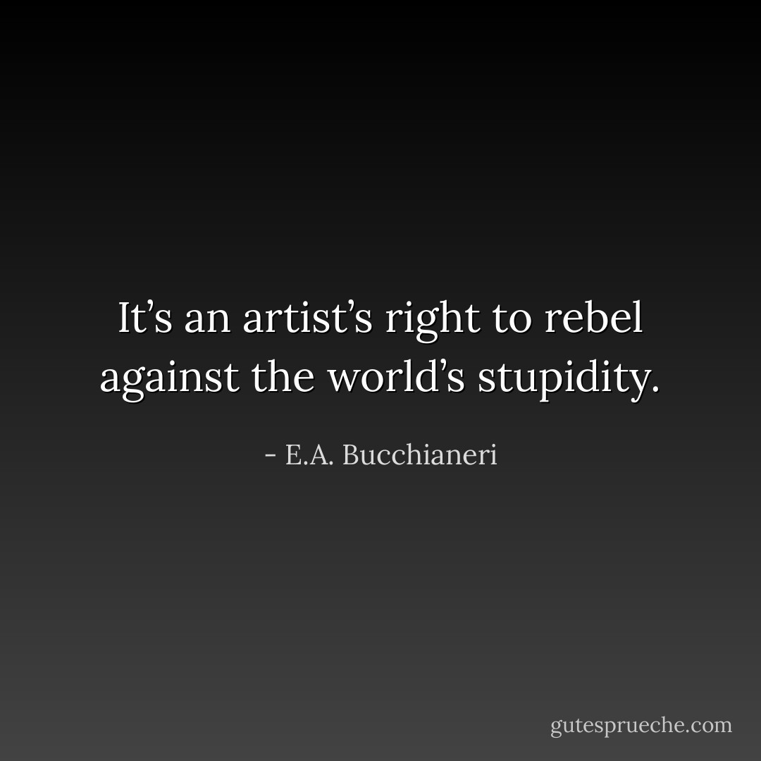 It’s an artist’s right to rebel against the world’s stupidity. - E.A. Bucchianeri