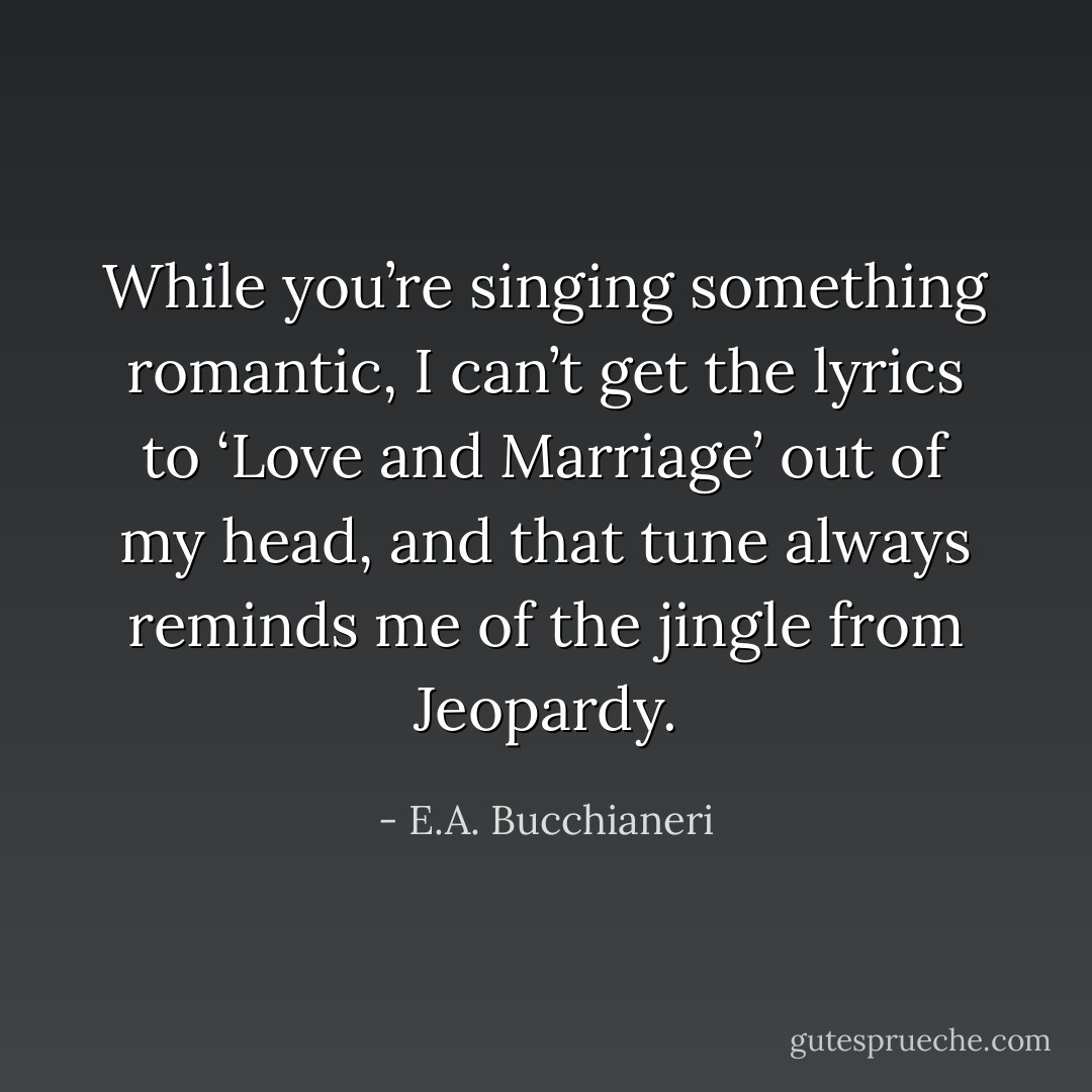 While you’re singing something romantic, I can’t get the lyrics to ‘Love and Marriage’ out of my head, and that tune always reminds me of the jingle from Jeopardy. - E.A. Bucchianeri