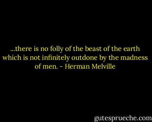 ...there is no folly of the beast of the earth which is not infinitely outdone by the madness of men. - Herman Melville
