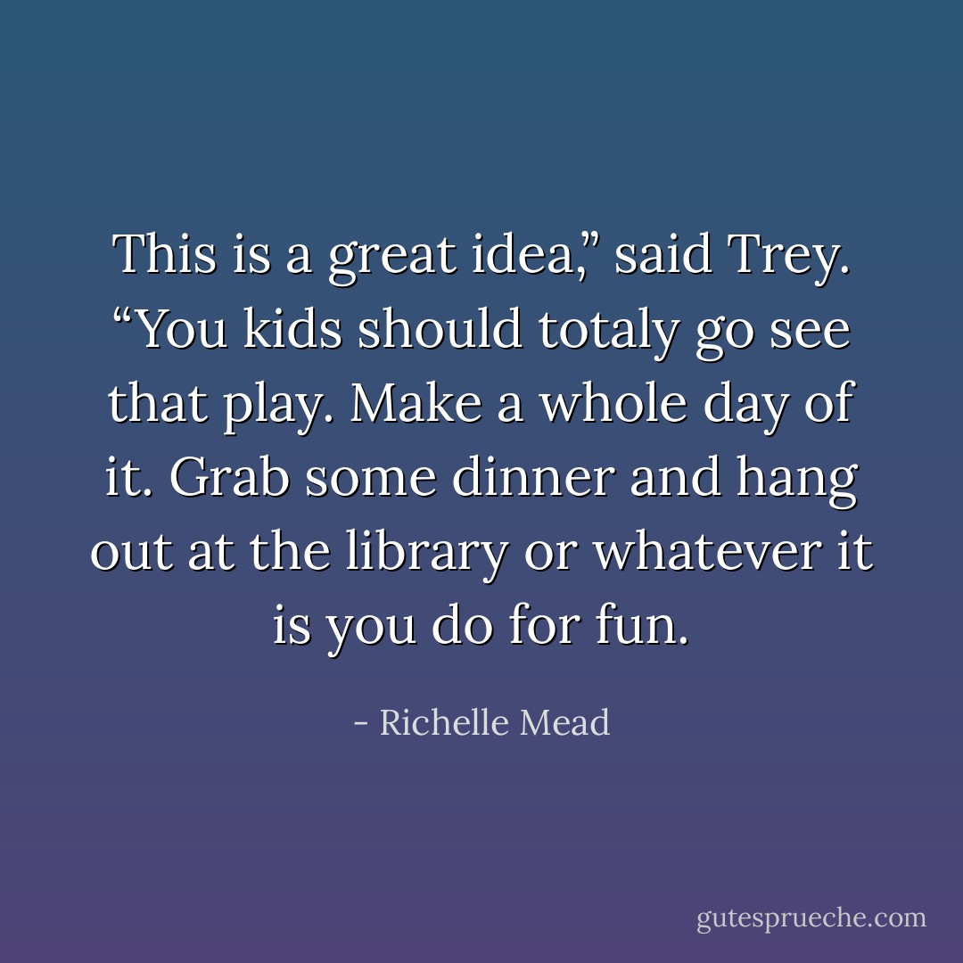 This is a great idea,” said Trey. “You kids should totaly go see that play. Make a whole day of it. Grab some dinner and hang out at the library or whatever it is you do for fun. - Richelle Mead