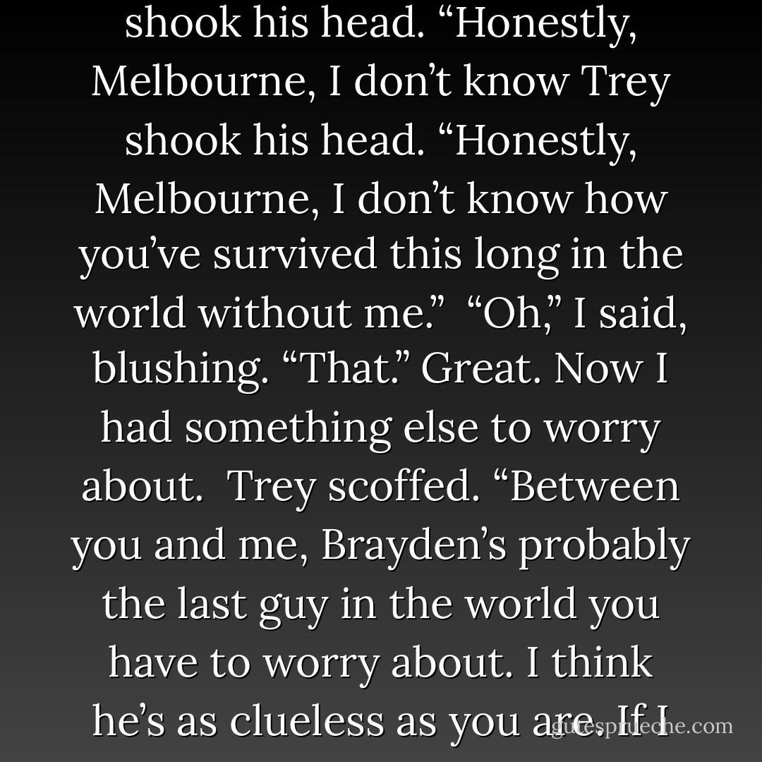 Thanks. And I’ll give Brayden a talking-to so he doesn’t try anything on Thursday.” <br />My mind was still full of Latin and Shakespeare. “Try what?” <br />Trey shook his head. “Honestly, Melbourne, I don’t know Trey shook his head. “Honestly, Melbourne, I don’t know how you’ve survived this long in the world without me.” <br />“Oh,” I said, blushing. “That.” Great. Now I had something else to worry about. <br />Trey scoffed. “Between you and me, Brayden’s probably the last guy in the world you have to worry about. I think he’s as clueless as you are. If I didn’t care about your virtue so much, I’d actualy probably give him a lecture on how to try something. - Richelle Mead