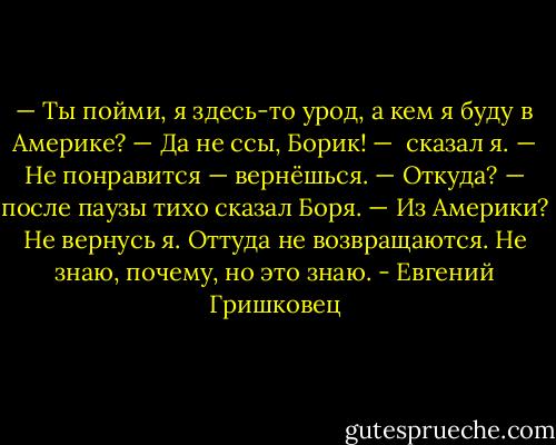 — Ты пойми, я здесь-то урод, а кем я буду в Америке?<br />— Да не ссы, Борик! —  сказал я. — Не понравится — вернёшься.<br />— Откуда? — после паузы тихо сказал Боря. — Из Америки? Не вернусь я. Оттуда не возвращаются. Не знаю, почему, но это знаю. - Евгений Гришковец