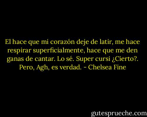 El hace que mi corazón deje de latir, me hace respirar superficialmente, hace que me den ganas de cantar.<br />Lo sé. Super cursi ¿Cierto?. Pero, Agh, es verdad. - Chelsea Fine