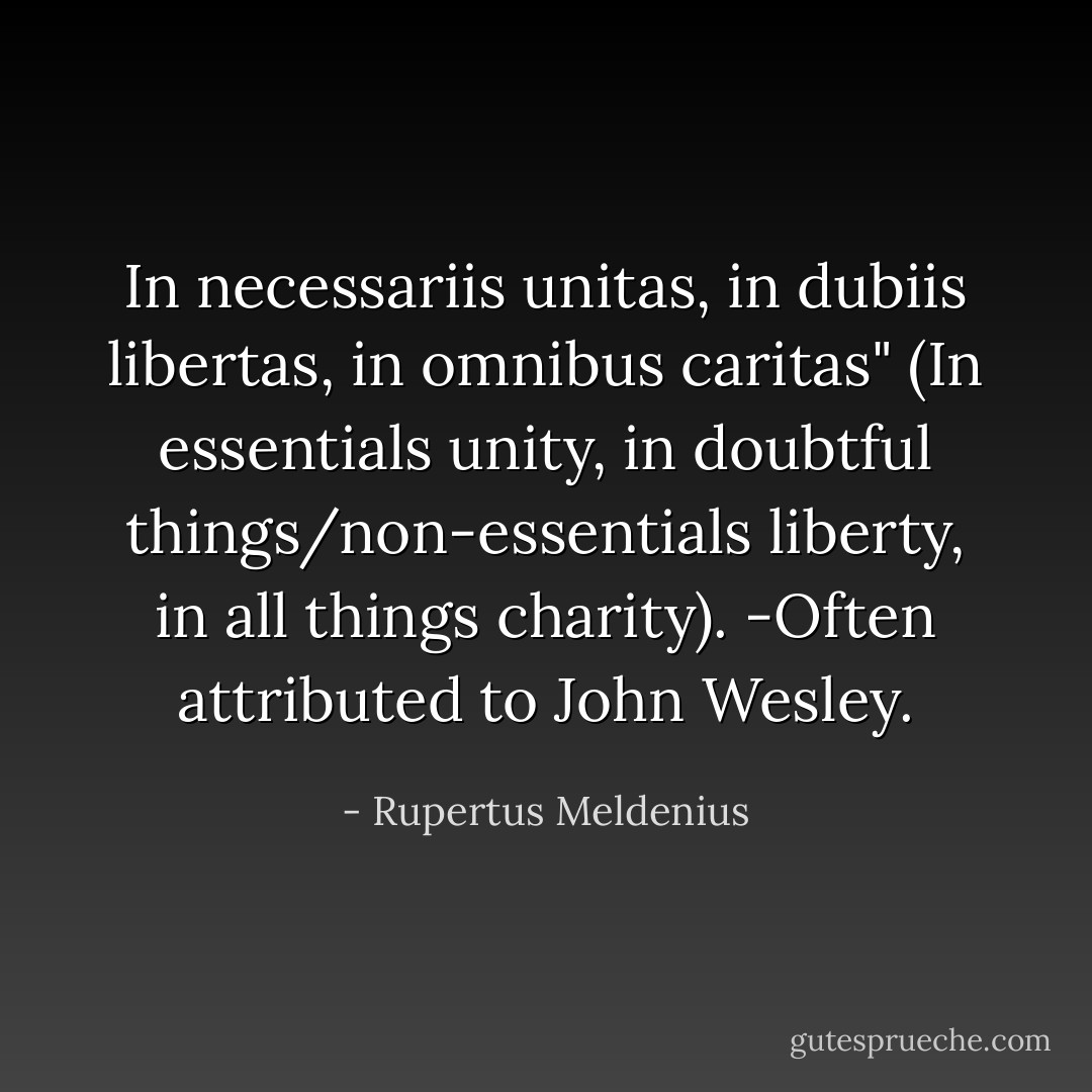 In necessariis unitas, in dubiis libertas, in omnibus caritas" (In essentials unity, in doubtful things/non-essentials liberty, in all things charity). -Often attributed to John Wesley. - Rupertus Meldenius