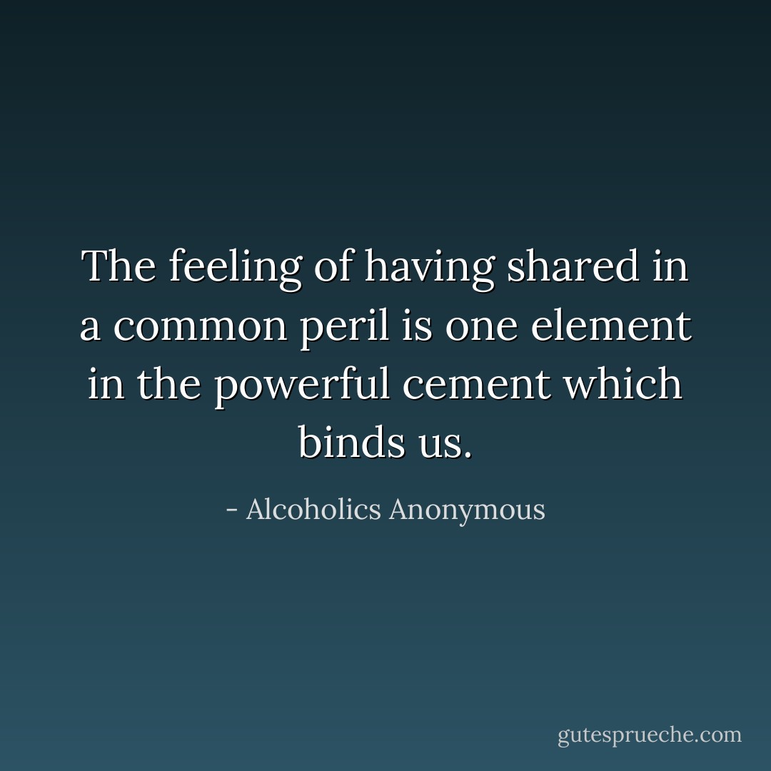 The feeling of having shared in a common peril is one element in the powerful cement which binds us. - Alcoholics Anonymous