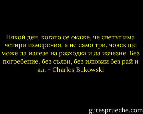 Някой ден, когато се окаже, че светът има четири измерения, а не само три, човек ще може да излезе на разходка и да изчезне. Без погребение, без сълзи, без илюзии без рай и ад. - Charles Bukowski