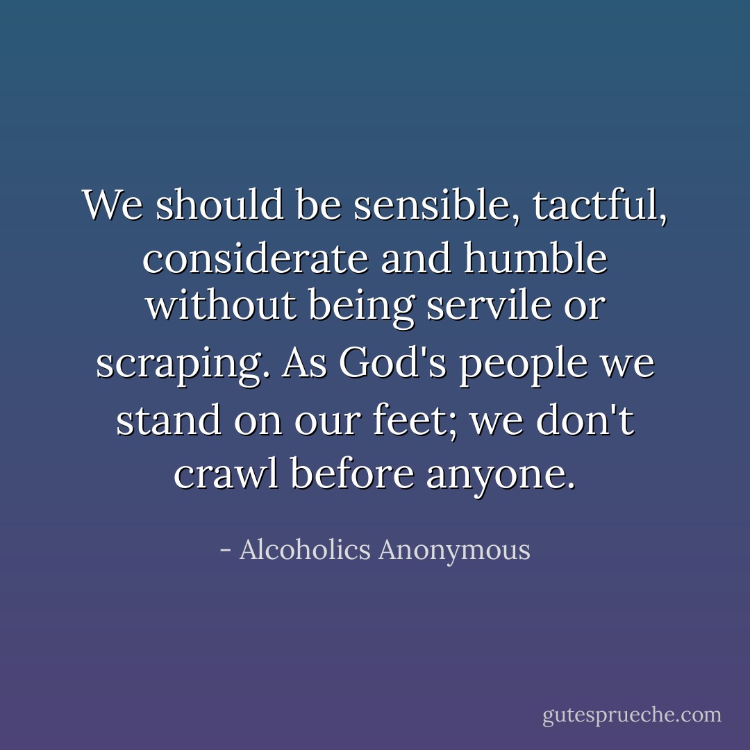 We should be sensible, tactful, considerate and humble without being servile or scraping. As God's people we stand on our feet; we don't crawl before anyone. - Alcoholics Anonymous