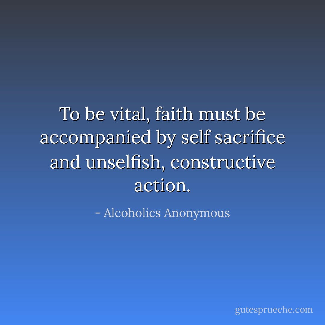 To be vital, faith must be accompanied by self sacrifice and unselfish, constructive action. - Alcoholics Anonymous