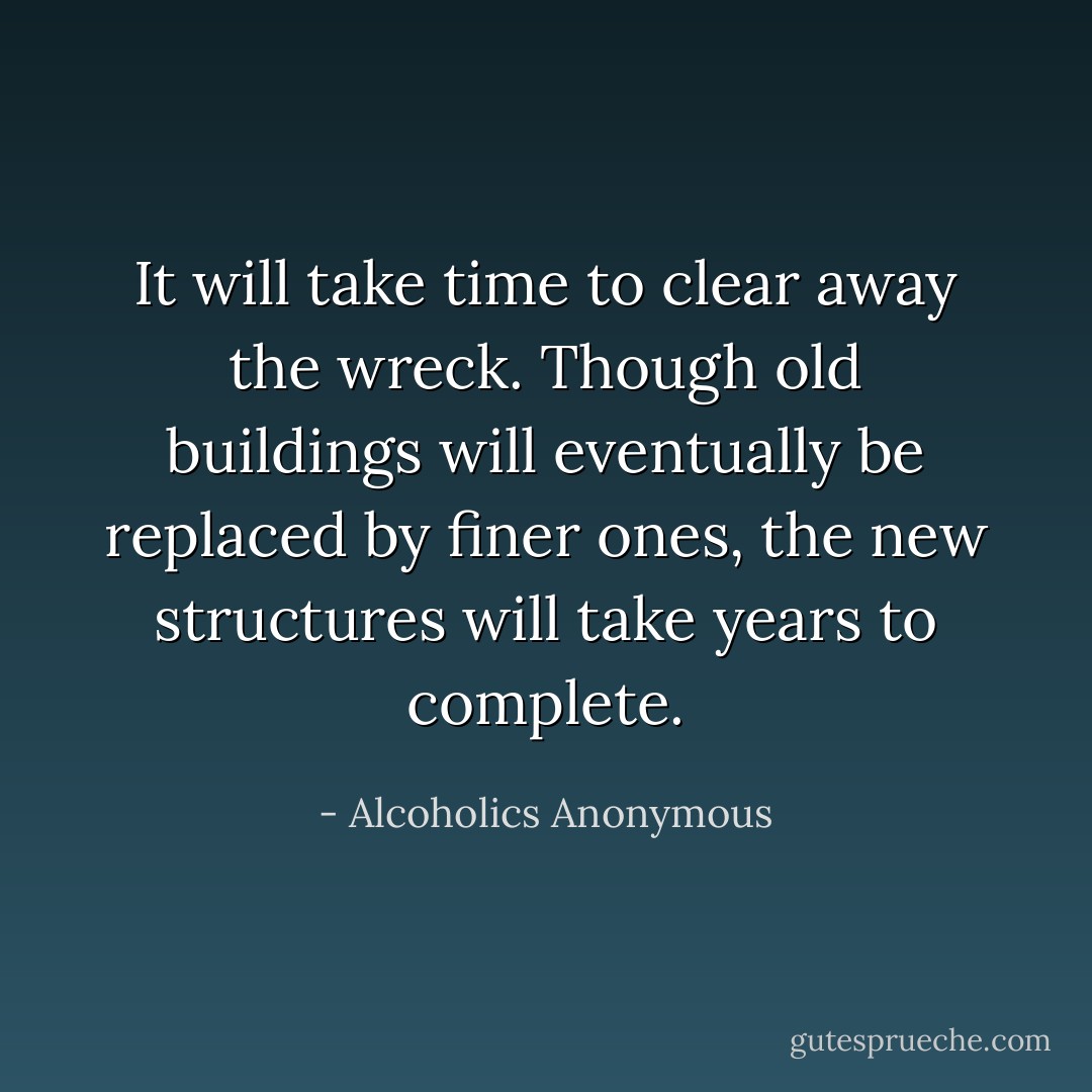 It will take time to clear away the wreck. Though old buildings will eventually be replaced by finer ones, the new structures will take years to complete. - Alcoholics Anonymous