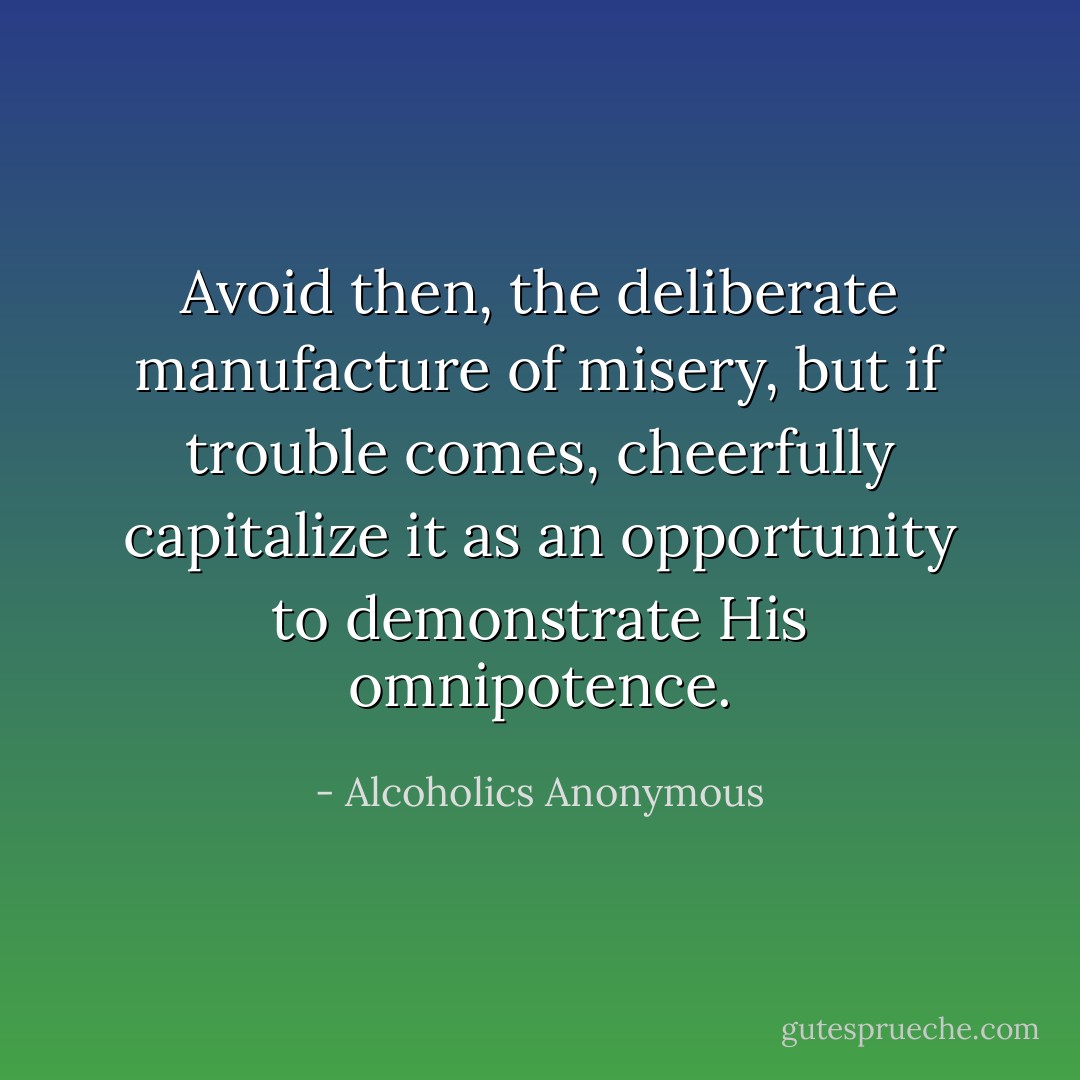 Avoid then, the deliberate manufacture of misery, but if trouble comes, cheerfully capitalize it as an opportunity to demonstrate His omnipotence. - Alcoholics Anonymous