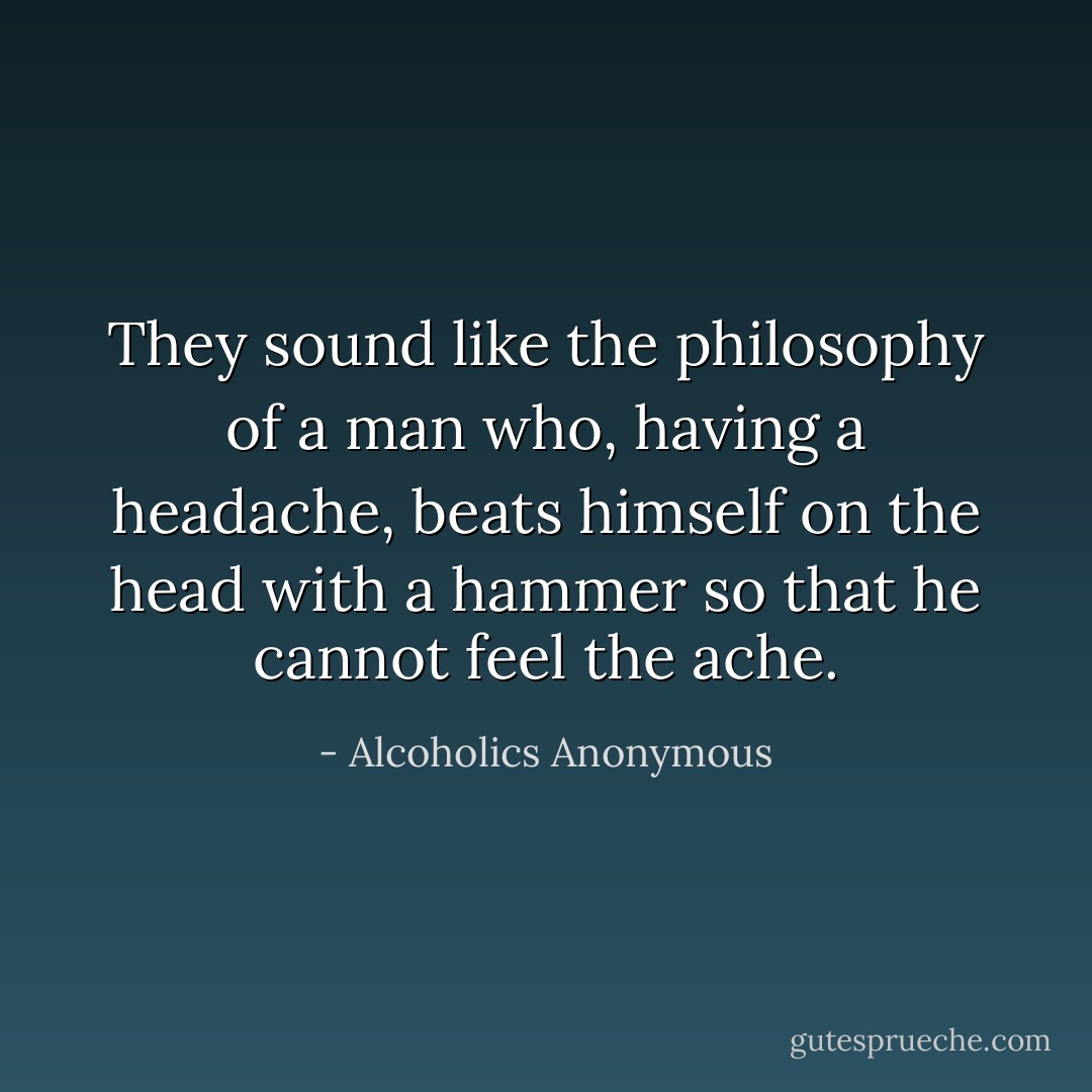 They sound like the philosophy of a man who, having a headache, beats himself on the head with a hammer so that he cannot feel the ache. - Alcoholics Anonymous