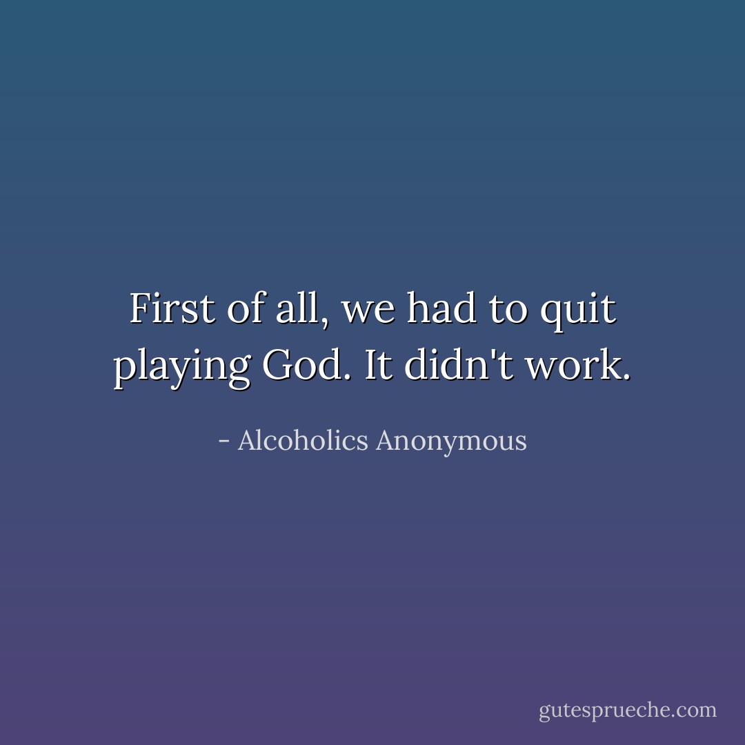 First of all, we had to quit playing God. It didn't work. - Alcoholics Anonymous