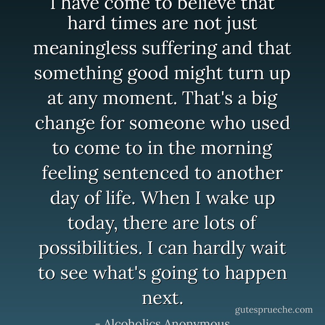 I have come to believe that hard times are not just meaningless suffering and that something good might turn up at any moment. That's a big change for someone who used to come to in the morning feeling sentenced to another day of life. When I wake up today, there are lots of possibilities. I can hardly wait to see what's going to happen next. - Alcoholics Anonymous
