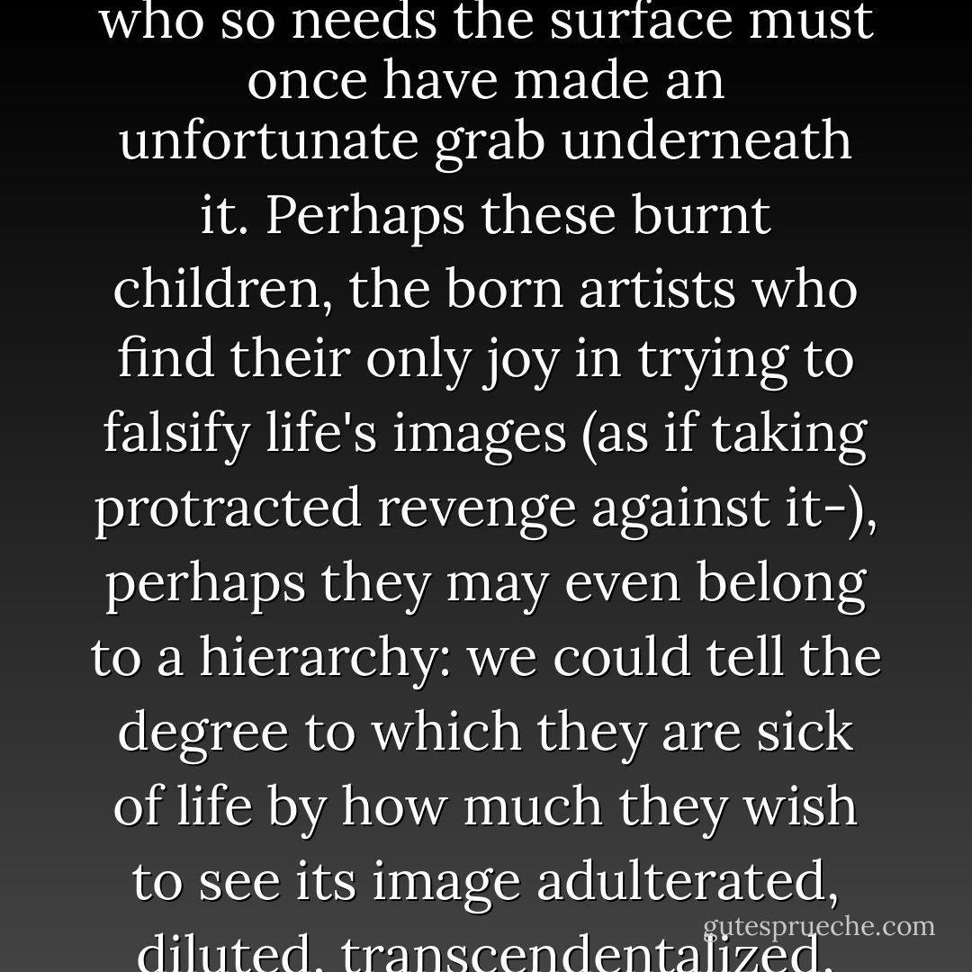 Now and then, in philosophers or artists, one finds a passionate and exaggerated worship of 'pure forms': no one should doubt that a person who so needs the surface must once have made an unfortunate grab underneath it. Perhaps these burnt children, the born artists who find their only joy in trying to falsify life's images (as if taking protracted revenge against it-), perhaps they may even belong to a hierarchy: we could tell the degree to which they are sick of life by how much they wish to see its image adulterated, diluted, transcendentalized, apotheosized- we could count the homines religiosi among the artists, as their highest class. - Friedrich Nietzsche