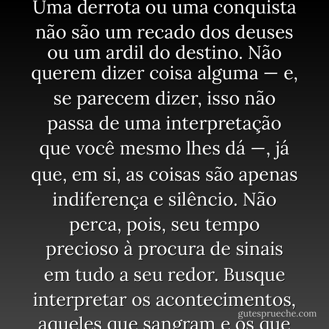 NADA FAZ SENTIDO. Não procure sentido nas coisas. Eles não estão lá. É você que os atribui àquilo de que toma conhecimento ou que vivencia. Uma derrota ou uma conquista não são um recado dos deuses ou um ardil do destino. Não querem dizer coisa alguma — e, se parecem dizer, isso não passa de uma interpretação que você mesmo lhes dá —, já que, em si, as coisas são apenas indiferença e silêncio. Não perca, pois, seu tempo precioso à procura de sinais em tudo a seu redor. Busque interpretar os acontecimentos, aqueles que sangram e os que fazem sorrir, como experiências amadurecedoras. Ah, sim! E o mais importante: viva! - Camilo Gomes Jr.