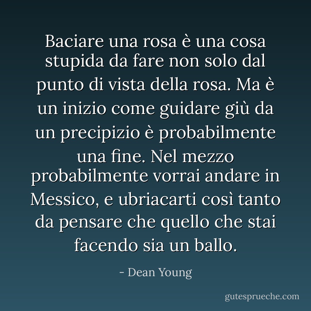 Baciare una rosa è una cosa stupida da fare<br />non solo dal punto di vista della rosa.<br />Ma è un inizio<br />come guidare giù da un precipizio è probabilmente una fine.<br />Nel mezzo probabilmente vorrai andare in Messico,<br />e ubriacarti così tanto da pensare che quello che stai facendo sia un ballo. - Dean Young