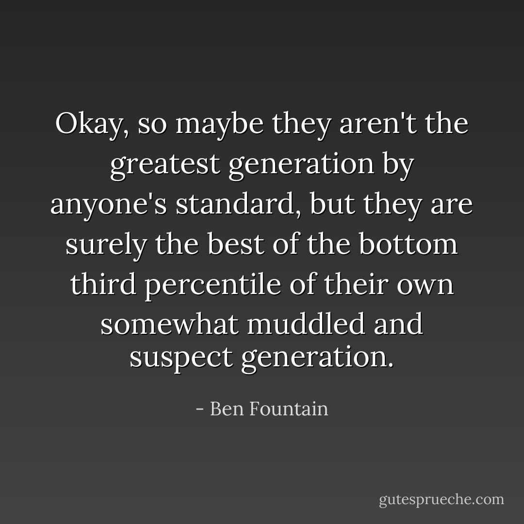 Okay, so maybe they aren't the greatest generation by anyone's standard, but they are surely the best of the bottom third percentile of their own somewhat muddled and suspect generation. - Ben Fountain