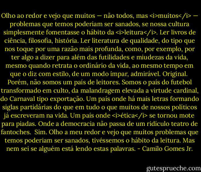 Olho ao redor e vejo que muitos — não todos, mas <i>muitos</i> — problemas que temos poderiam ser sanados, se nossa cultura simplesmente fomentasse o hábito da <i>leitura</i>. Ler livros de ciência, filosofia, história. Ler literatura de qualidade, do tipo que nos toque por uma razão mais profunda, como, por exemplo, por ter algo a dizer para além das futilidades e miudezas da vida, mesmo quando retrata o ordinário da vida, ao mesmo tempo em que o diz com estilo, de um modo ímpar, admirável. Original.<br /><br />Porém, não somos um país de leitores. Somos o país do futebol transformado em culto, da malandragem elevada a virtude cardinal, do Carnaval tipo exportação. Um país onde há mais letras formando siglas partidárias do que em tudo o que muitos de nossos políticos já escreveram na vida. Um país onde <i>ética</i> se tornou mote para piadas. Onde a democracia não passa de um ridículo teatro de fantoches.<br /><br />Sim. Olho a meu redor e vejo que muitos problemas que temos poderiam ser sanados, tivéssemos o hábito da leitura. Mas nem sei se alguém está lendo estas palavras. - Camilo Gomes Jr.