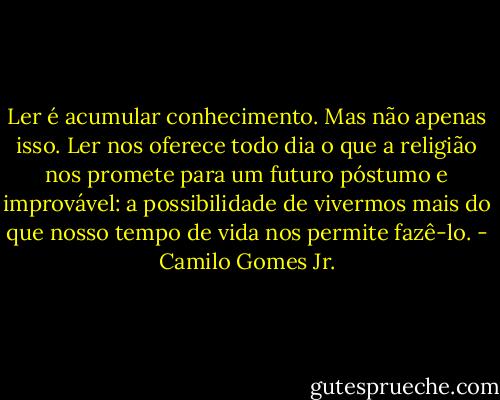 Ler é acumular conhecimento. Mas não apenas isso. Ler nos oferece todo dia o que a religião nos promete para um futuro póstumo e improvável: a possibilidade de vivermos mais do que nosso tempo de vida nos permite fazê-lo. - Camilo Gomes Jr.