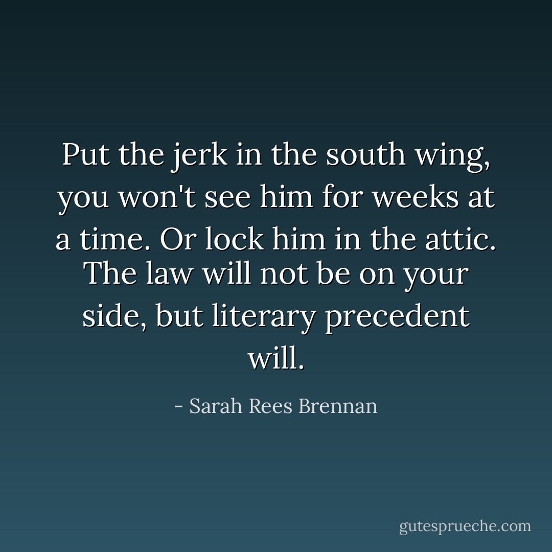 Put the jerk in the south wing, you won't see him for weeks at a time. Or lock him in the attic. The law will not be on your side, but literary precedent will. - Sarah Rees Brennan