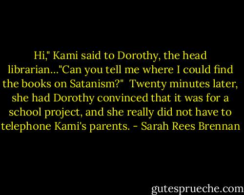 Hi," Kami said to Dorothy, the head librarian…"Can you tell me where I could find the books on Satanism?"<br /><br />Twenty minutes later, she had Dorothy convinced that it was for a school project, and she really did not have to telephone Kami's parents. - Sarah Rees Brennan
