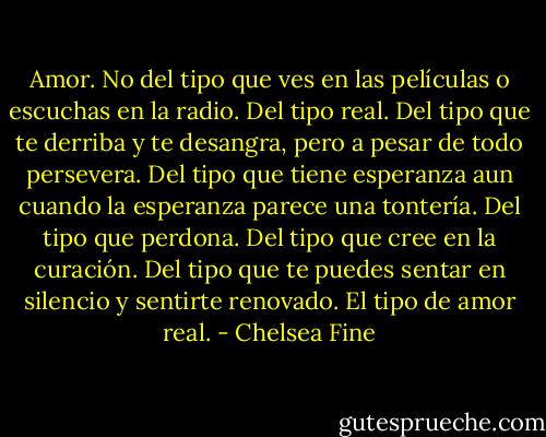 Amor. No del tipo que ves en las películas o escuchas en la radio. Del tipo real. Del tipo que te derriba y te desangra, pero a pesar de todo persevera. Del tipo que tiene esperanza aun cuando la esperanza parece una tontería. Del tipo que perdona. Del tipo que cree en la curación. Del tipo que te puedes sentar en silencio y sentirte renovado. El tipo de amor real. - Chelsea Fine