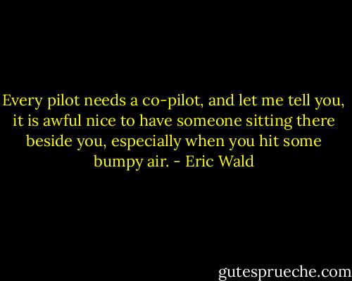 Every pilot needs a co-pilot, and let me tell you, it is awful nice to have someone sitting there beside you, especially when you hit some bumpy air. - Eric Wald